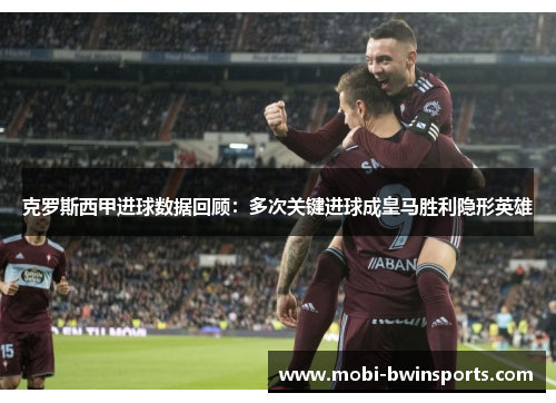 克罗斯西甲进球数据回顾：多次关键进球成皇马胜利隐形英雄