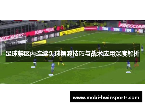 足球禁区内连续头球摆渡技巧与战术应用深度解析