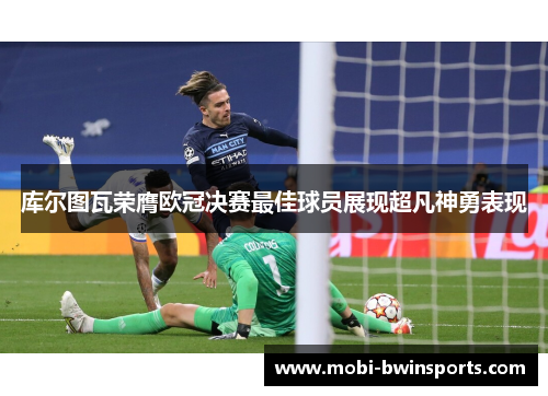 库尔图瓦荣膺欧冠决赛最佳球员展现超凡神勇表现