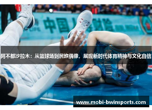 阿不都沙拉木：从篮球场到民族偶像，展现新时代体育精神与文化自信