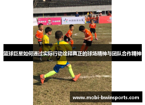 篮球巨星如何通过实际行动诠释真正的球场精神与团队合作精神
