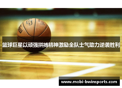 篮球巨星以顽强拼搏精神激励全队士气助力逆袭胜利