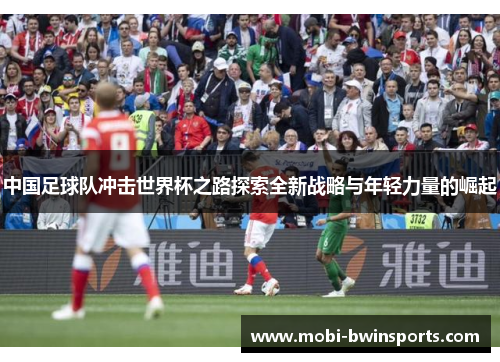 中国足球队冲击世界杯之路探索全新战略与年轻力量的崛起