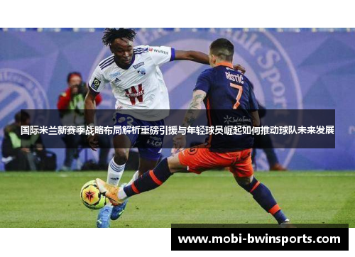 国际米兰新赛季战略布局解析重磅引援与年轻球员崛起如何推动球队未来发展