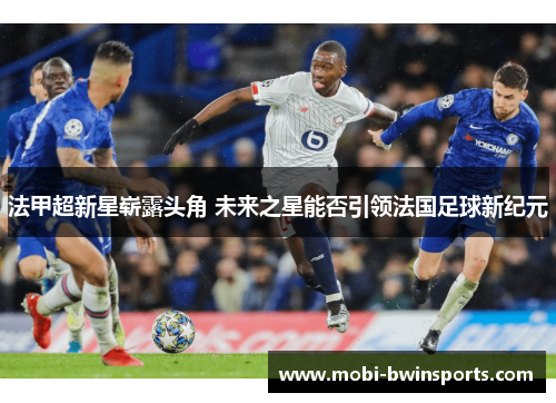 法甲超新星崭露头角 未来之星能否引领法国足球新纪元