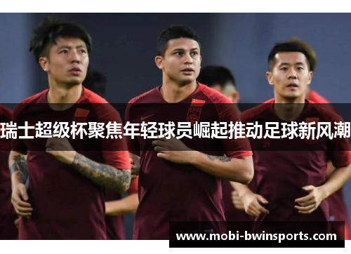 瑞士超级杯聚焦年轻球员崛起推动足球新风潮