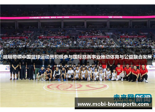 姚明带领中国篮球运动员积极参与国际慈善事业推动体育与公益融合发展