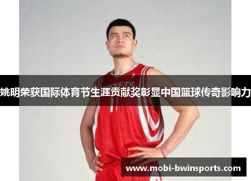姚明荣获国际体育节生涯贡献奖彰显中国篮球传奇影响力
