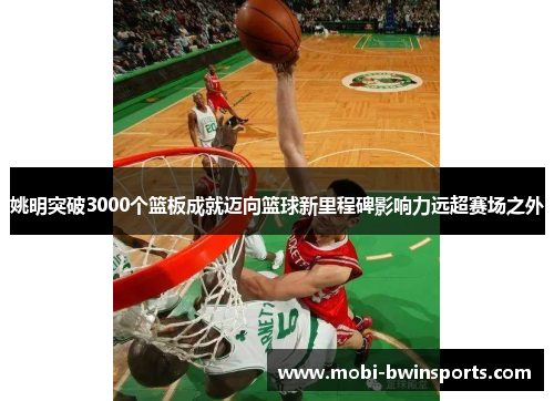 姚明突破3000个篮板成就迈向篮球新里程碑影响力远超赛场之外