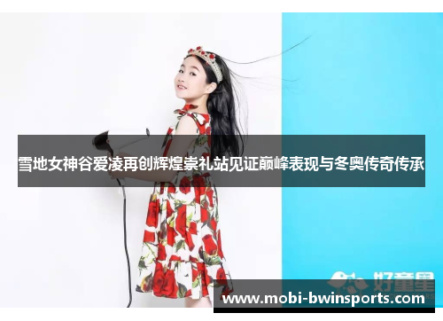 雪地女神谷爱凌再创辉煌崇礼站见证巅峰表现与冬奥传奇传承