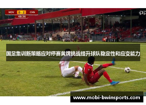 国足集训新策略应对停赛黄牌挑战提升球队稳定性和应变能力