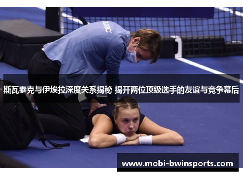 斯瓦泰克与伊埃拉深度关系揭秘 揭开两位顶级选手的友谊与竞争幕后